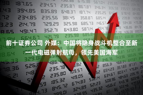 前十证券公司 外媒：中国将隐身战斗机整合至新一代电磁弹射航母，领先美国海军