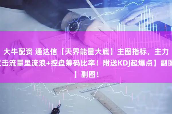 大牛配资 通达信【天界能量大底】主图指标，主力攻击流量里流浪+控盘筹码比率！附送KDJ起爆点】副图！
