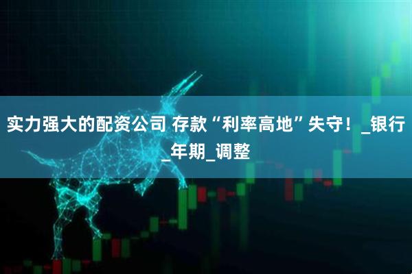 实力强大的配资公司 存款“利率高地”失守！_银行_年期_调整