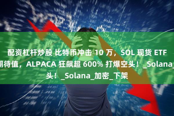 配资杠杆炒股 比特币冲击 10 万，SOL 现货 ETF 传闻拉满期待值，ALPACA 狂飙超 600% 打爆空头！_Solana_加密_下架