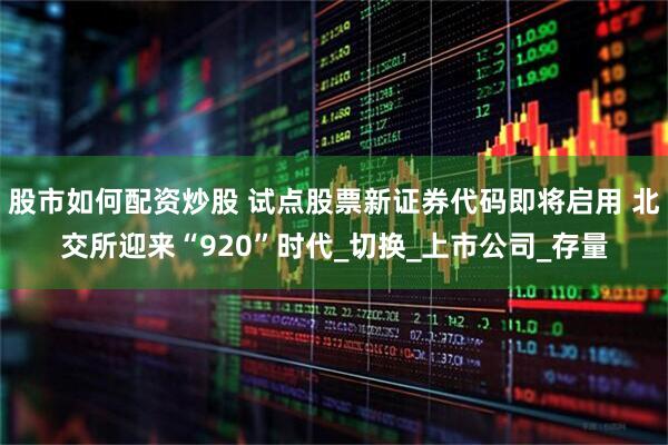 股市如何配资炒股 试点股票新证券代码即将启用 北交所迎来“920”时代_切换_上市公司_存量