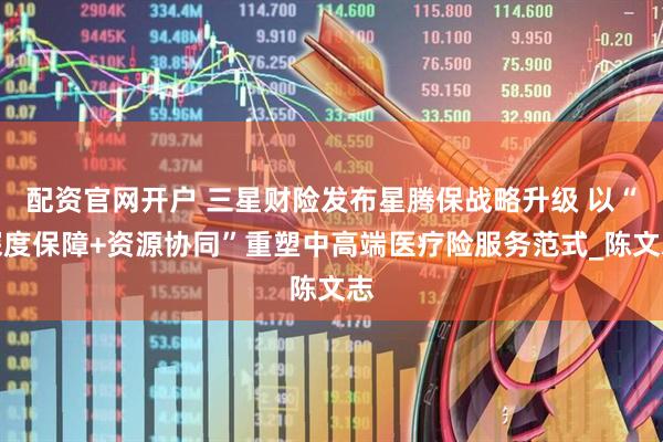 配资官网开户 三星财险发布星腾保战略升级 以“深度保障+资源协同”重塑中高端医疗险服务范式_陈文志