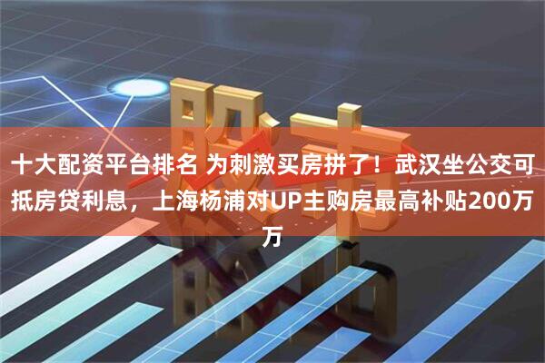 十大配资平台排名 为刺激买房拼了！武汉坐公交可抵房贷利息，上海杨浦对UP主购房最高补贴200万