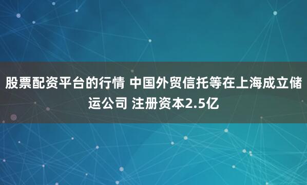 股票配资平台的行情 中国外贸信托等在上海成立储运公司 注册资本2.5亿