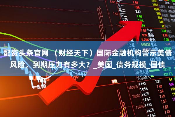 配资头条官网 （财经天下）国际金融机构警示美债风险，到期压力有多大？_美国_债务规模_国债
