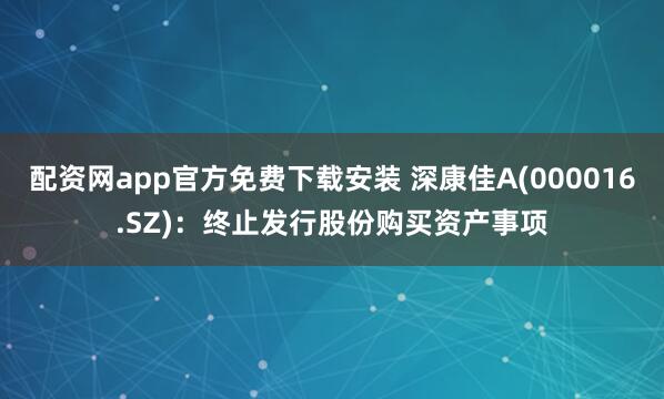 配资网app官方免费下载安装 深康佳A(000016.SZ)：终止发行股份购买资产事项