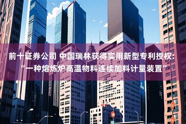 前十证券公司 中国瑞林获得实用新型专利授权: “一种熔炼炉高温物料连续加料计量装置”