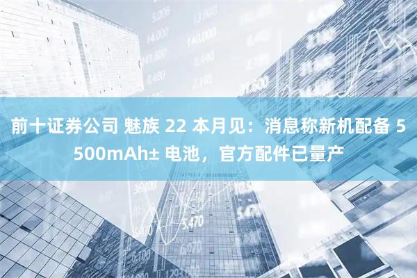 前十证券公司 魅族 22 本月见：消息称新机配备 5500mAh± 电池，官方配件已量产