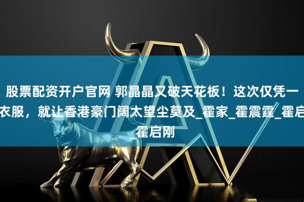 股票配资开户官网 郭晶晶又破天花板！这次仅凭一身衣服，就让香港豪门阔太望尘莫及_霍家_霍震霆_霍启刚