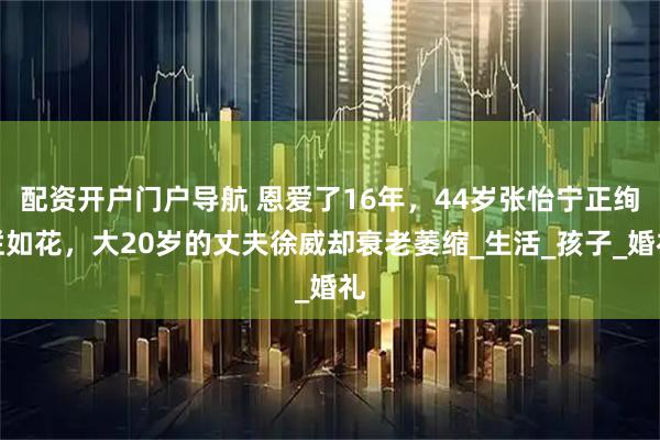 配资开户门户导航 恩爱了16年，44岁张怡宁正绚烂如花，大20岁的丈夫徐威却衰老萎缩_生活_孩子_婚礼