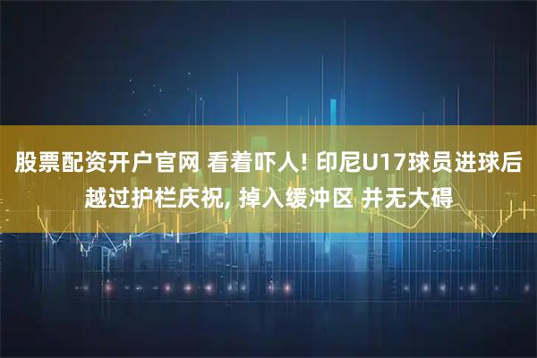 股票配资开户官网 看着吓人! 印尼U17球员进球后越过护栏庆祝, 掉入缓冲区 并无大碍