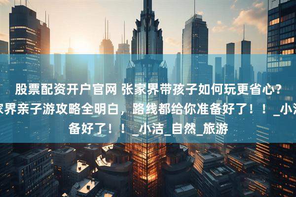 股票配资开户官网 张家界带孩子如何玩更省心？看完这篇张家界亲子游攻略全明白，路线都给你准备好了！！_小洁_自然_旅游