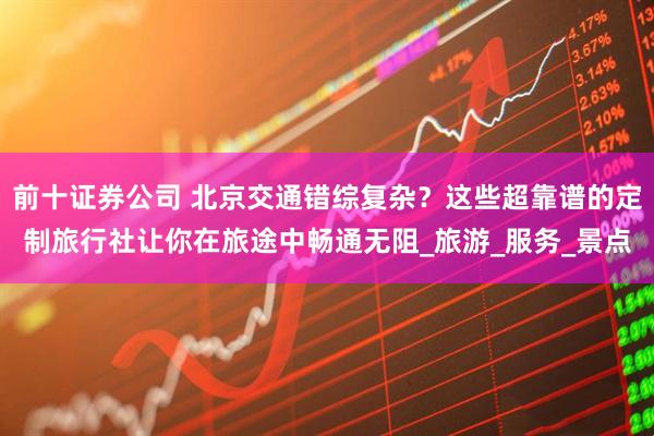 前十证券公司 北京交通错综复杂？这些超靠谱的定制旅行社让你在旅途中畅通无阻_旅游_服务_景点